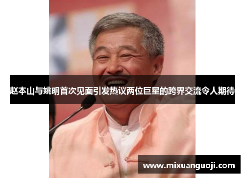 赵本山与姚明首次见面引发热议两位巨星的跨界交流令人期待