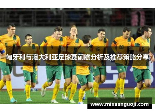 匈牙利与澳大利亚足球赛前瞻分析及推荐策略分享