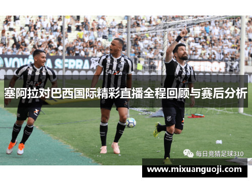 塞阿拉对巴西国际精彩直播全程回顾与赛后分析